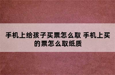 手机上给孩子买票怎么取 手机上买的票怎么取纸质